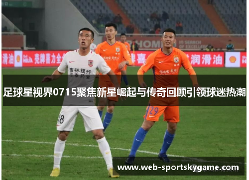 足球星视界0715聚焦新星崛起与传奇回顾引领球迷热潮