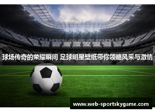 球场传奇的荣耀瞬间 足球明星壁纸带你领略风采与激情