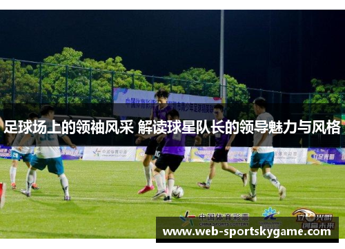 足球场上的领袖风采 解读球星队长的领导魅力与风格