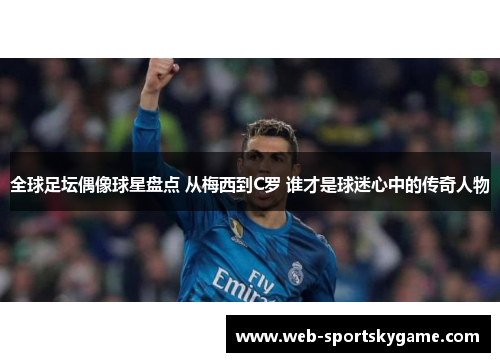 全球足坛偶像球星盘点 从梅西到C罗 谁才是球迷心中的传奇人物