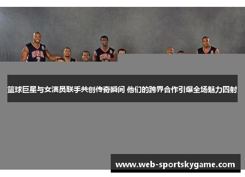 篮球巨星与女演员联手共创传奇瞬间 他们的跨界合作引爆全场魅力四射